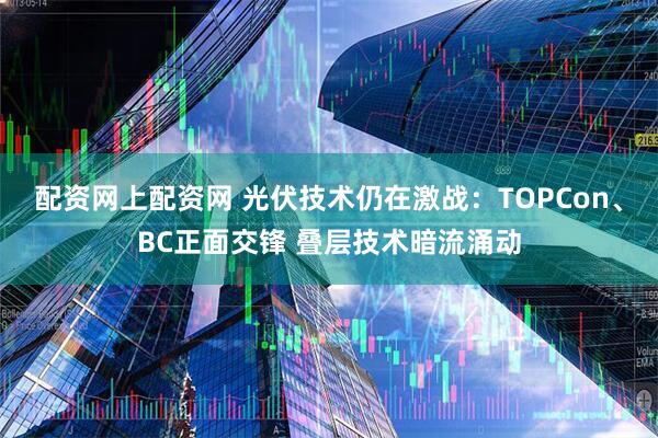 配资网上配资网 光伏技术仍在激战：TOPCon、BC正面交锋 叠层技术暗流涌动