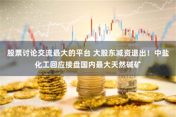 股票讨论交流最大的平台 大股东减资退出！中盐化工回应接盘国内最大天然碱矿