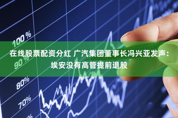 在线股票配资分红 广汽集团董事长冯兴亚发声：埃安没有高管提前退股
