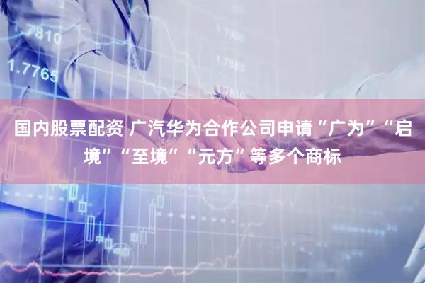 国内股票配资 广汽华为合作公司申请“广为”“启境”“至境”“元方”等多个商标