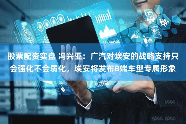 股票配资实盘 冯兴亚：广汽对埃安的战略支持只会强化不会弱化，埃安将发布B端车型专属形象