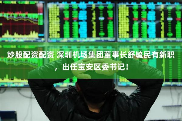 炒股配资配资 深圳机场集团董事长舒毓民有新职，出任宝安区委书记！