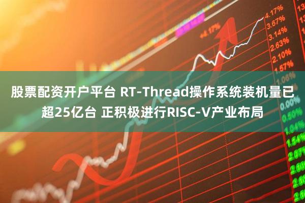 股票配资开户平台 RT-Thread操作系统装机量已超25亿台 正积极进行RISC-V产业布局