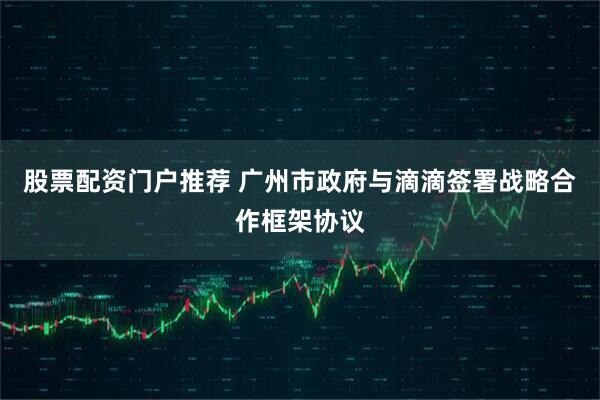 股票配资门户推荐 广州市政府与滴滴签署战略合作框架协议