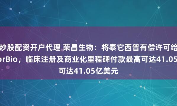 炒股配资开户代理 荣昌生物：将泰它西普有偿许可给美国VorBio，临床注册及商业化里程碑付款最高可达41.05亿美元