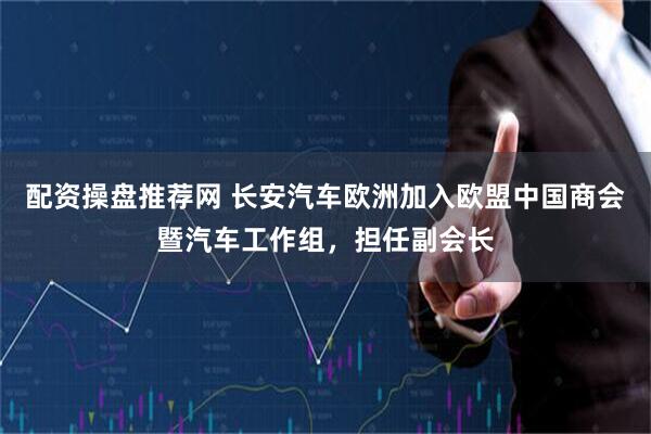 配资操盘推荐网 长安汽车欧洲加入欧盟中国商会暨汽车工作组，担任副会长