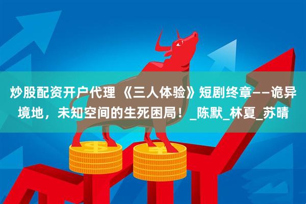 炒股配资开户代理 《三人体验》短剧终章——诡异境地，未知空间的生死困局！_陈默_林夏_苏晴