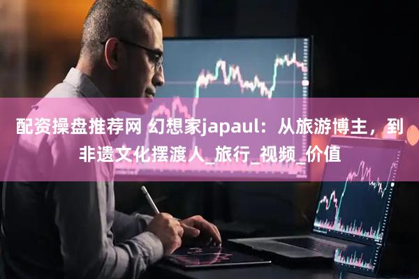 配资操盘推荐网 幻想家japaul：从旅游博主，到非遗文化摆渡人_旅行_视频_价值