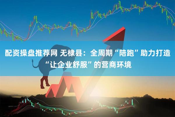 配资操盘推荐网 无棣县：全周期“陪跑”助力打造“让企业舒服”的营商环境