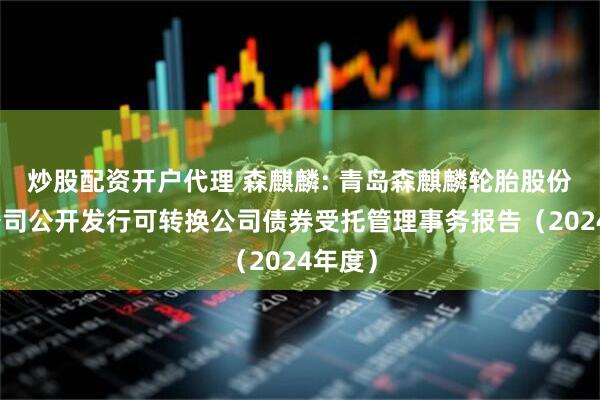 炒股配资开户代理 森麒麟: 青岛森麒麟轮胎股份有限公司公开发行可转换公司债券受托管理事务报告（2024年度）