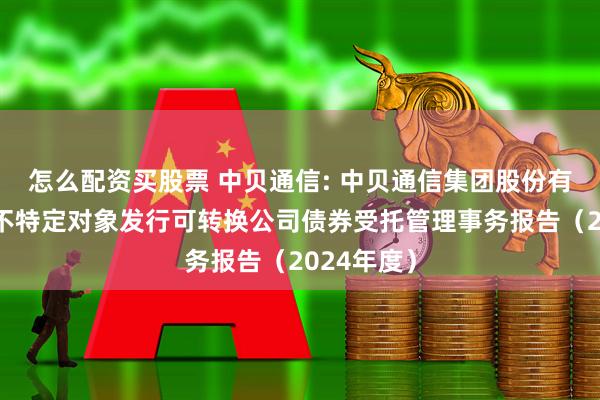 怎么配资买股票 中贝通信: 中贝通信集团股份有限公司向不特定对象发行可转换公司债券受托管理事务报告（2024年度）