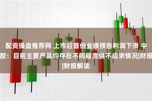 配资操盘推荐网 上市后首份业绩预告利润下滑 中策橡胶：目前主要产品均存在不同程度供不应求情况|财报解读