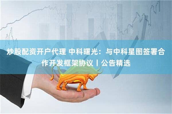 炒股配资开户代理 中科曙光：与中科星图签署合作开发框架协议丨公告精选