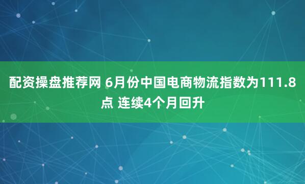 配资操盘推荐网 6月份中国电商物流指数为111.8点 连续4个月回升