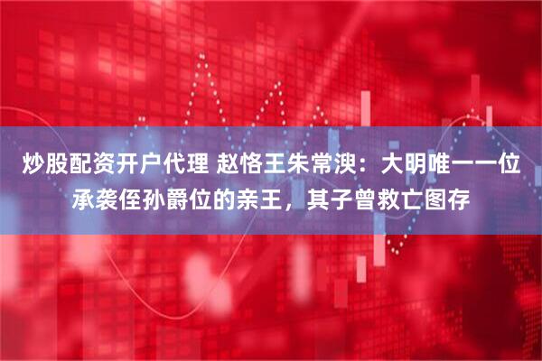 炒股配资开户代理 赵恪王朱常㳛：大明唯一一位承袭侄孙爵位的亲王，其子曾救亡图存