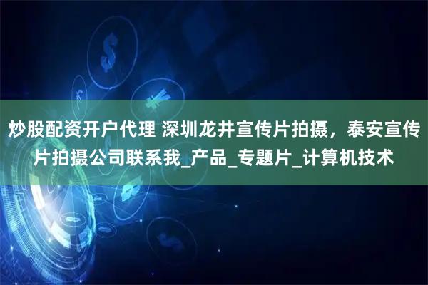 炒股配资开户代理 深圳龙井宣传片拍摄，泰安宣传片拍摄公司联系我_产品_专题片_计算机技术