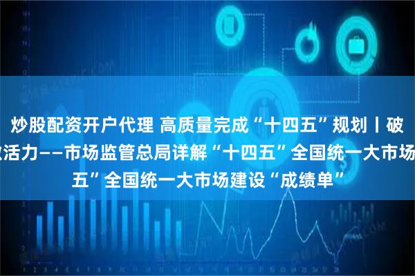 炒股配资开户代理 高质量完成“十四五”规划丨破壁垒 畅循环 激活力——市场监管总局详解“十四五”全国统一大市场建设“成绩单”