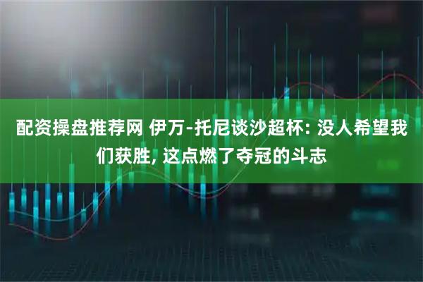 配资操盘推荐网 伊万-托尼谈沙超杯: 没人希望我们获胜, 这点燃了夺冠的斗志