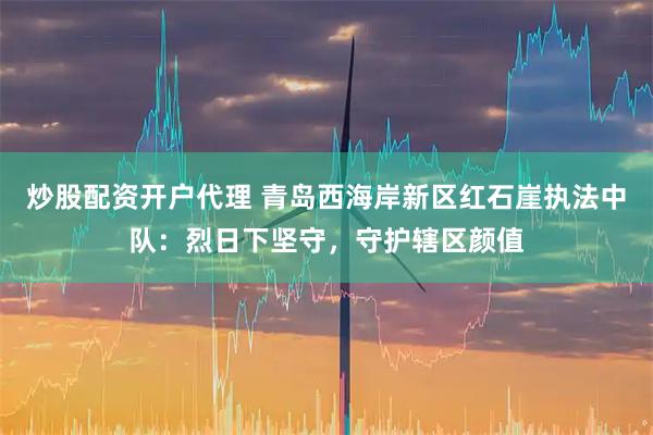 炒股配资开户代理 青岛西海岸新区红石崖执法中队：烈日下坚守，守护辖区颜值
