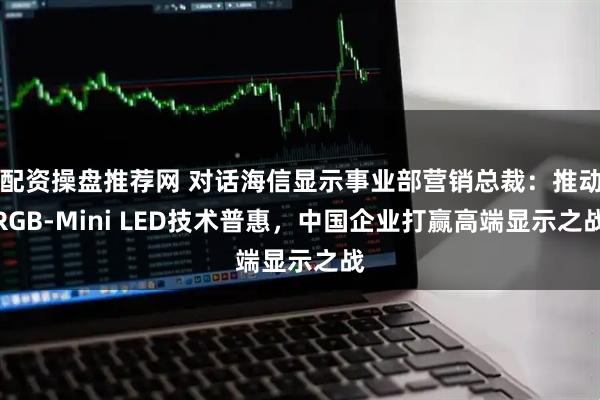配资操盘推荐网 对话海信显示事业部营销总裁：推动RGB-Mini LED技术普惠，中国企业打赢高端显示之战