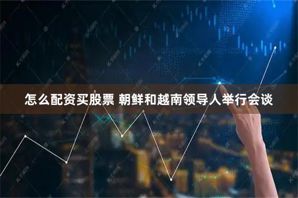 怎么配资买股票 朝鲜和越南领导人举行会谈