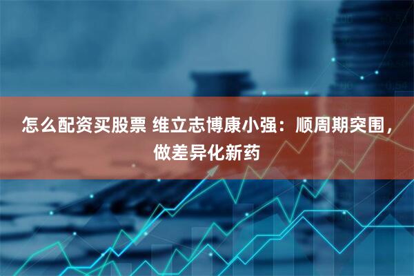 怎么配资买股票 维立志博康小强：顺周期突围，做差异化新药