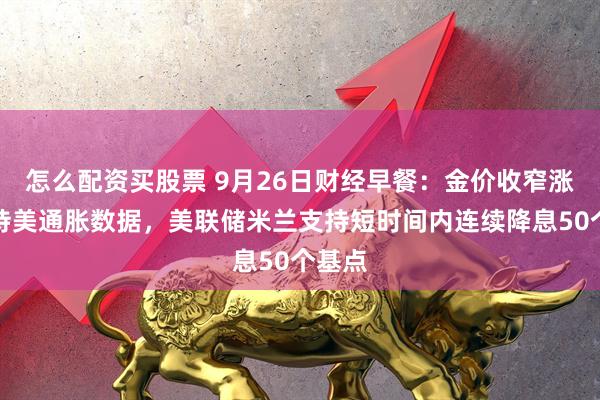怎么配资买股票 9月26日财经早餐:金价收窄涨幅静待美通胀数据,美联储米兰支持短时间内连续降息50个基点