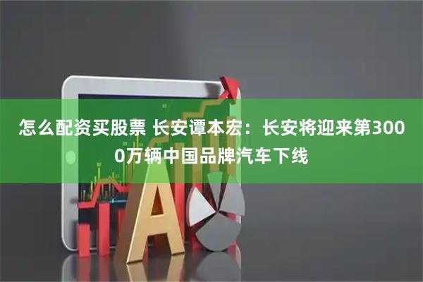 怎么配资买股票 长安谭本宏：长安将迎来第3000万辆中国品牌汽车下线
