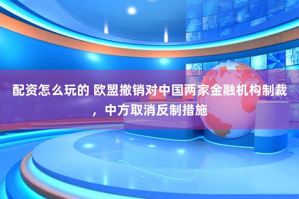 配资怎么玩的 欧盟撤销对中国两家金融机构制裁，中方取消反制措施