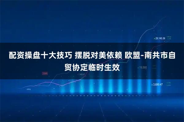 配资操盘十大技巧 摆脱对美依赖 欧盟-南共市自贸协定临时生效