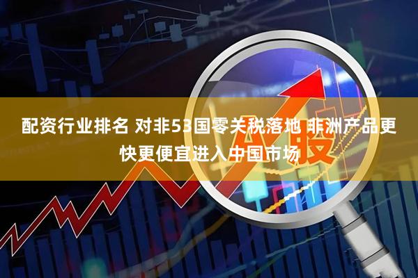 配资行业排名 对非53国零关税落地 非洲产品更快更便宜进入中国市场