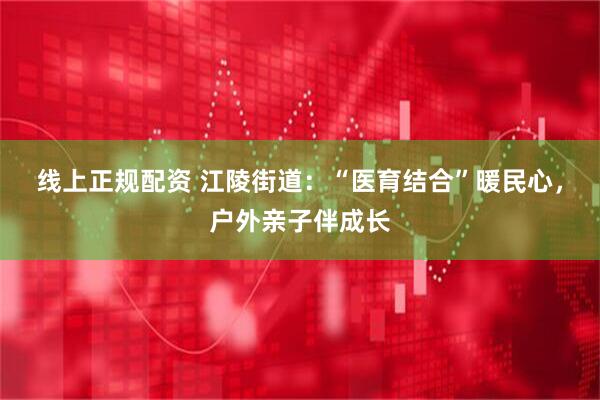 线上正规配资 江陵街道：“医育结合”暖民心，户外亲子伴成长